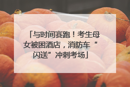 与时间赛跑！考生母女被困酒店，消防车“闪送”冲刺考场