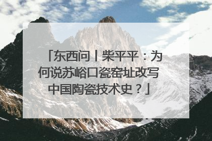 东西问丨柴平平：为何说苏峪口瓷窑址改写中国陶瓷技术史？