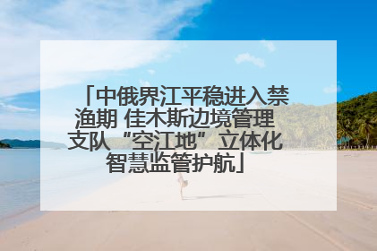 中俄界江平稳进入禁渔期 佳木斯边境管理支队“空江地”立体化智慧监管护航