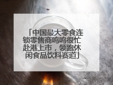中国最大零食连锁零售商鸣鸣很忙赴港上市，领跑休闲食品饮料赛道