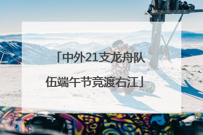 中外21支龙舟队伍端午节竞渡右江