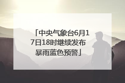 中央气象台6月17日18时继续发布暴雨蓝色预警