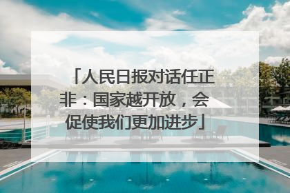 人民日报对话任正非：国家越开放，会促使我们更加进步
