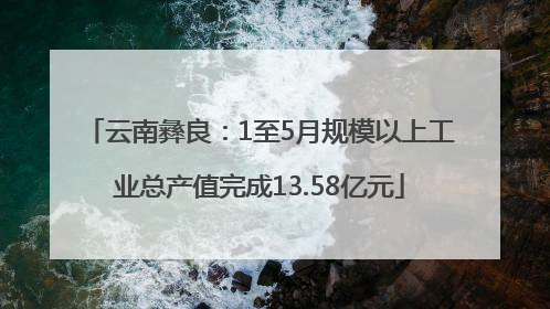 云南彝良：1至5月规模以上工业总产值完成13.58亿元
