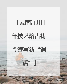 云南江川千年技艺熔古铸今续写新“铜话”