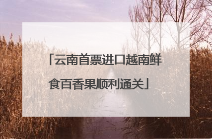 云南首票进口越南鲜食百香果顺利通关