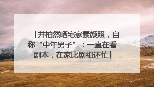 井柏然晒宅家素颜照，自称“中年男子”：一直在看剧本，在家比剧组还忙