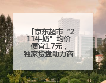 京东超市“211牛奶”均价便宜1.7元，独家货盘助力商家增速翻倍