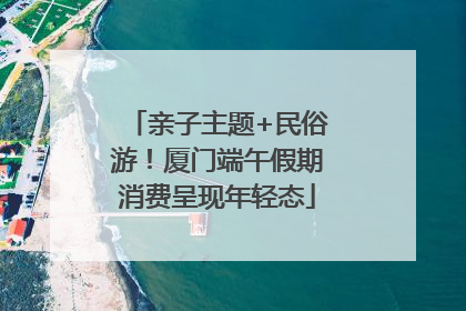 亲子主题+民俗游！厦门端午假期消费呈现年轻态