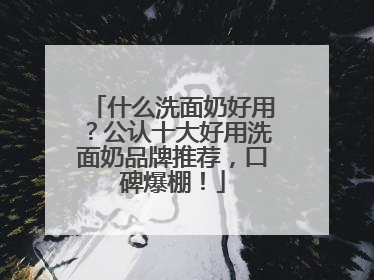 什么洗面奶好用？公认十大好用洗面奶品牌推荐，口碑爆棚！