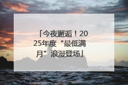 今夜邂逅！2025年度“最低满月”浪漫登场