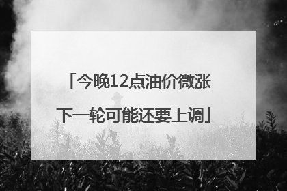 今晚12点油价微涨 下一轮可能还要上调