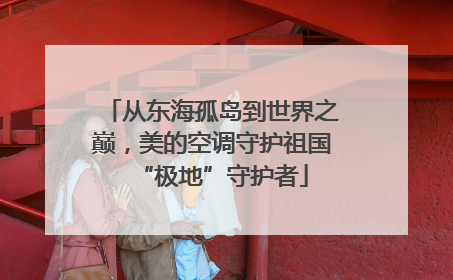 从东海孤岛到世界之巅，美的空调守护祖国“极地”守护者