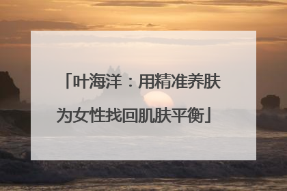 叶海洋：用精准养肤为女性找回肌肤平衡