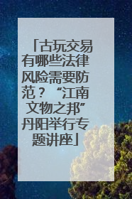 古玩交易有哪些法律风险需要防范？“江南文物之邦”丹阳举行专题讲座