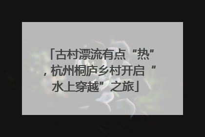 古村漂流有点“热”，杭州桐庐乡村开启“水上穿越”之旅