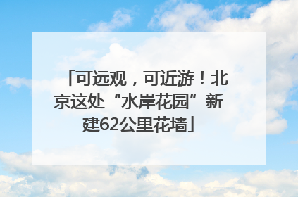 可远观，可近游！北京这处“水岸花园”新建62公里花墙