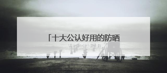 十大公认好用的防晒霜：10款王炸单品，优质选择值得一试！