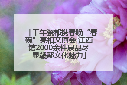 千年瓷都携春晚“春碗”亮相文博会 江西馆2000余件展品尽显赣鄱文化魅力