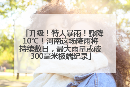 升级！特大暴雨！骤降10℃！河南这场降雨将持续数日，最大雨量或破300毫米极端纪录