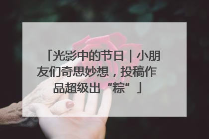 光影中的节日｜小朋友们奇思妙想，投稿作品超级出“粽”