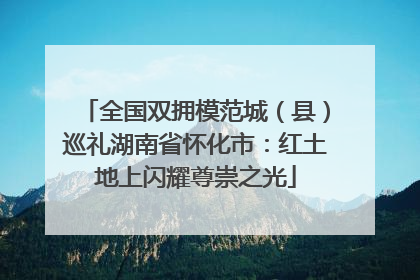 全国双拥模范城（县）巡礼湖南省怀化市：红土地上闪耀尊崇之光