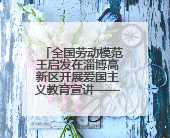 全国劳动模范王启发在淄博高新区开展爱国主义教育宣讲——伯未集王祥新作为青年企业家代表作主题演讲
