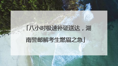 八小时极速补证送达，湖南警邮解考生燃眉之急