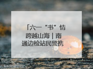 六一“书”情 跨越山海｜南通边检站民警携女情暖三江