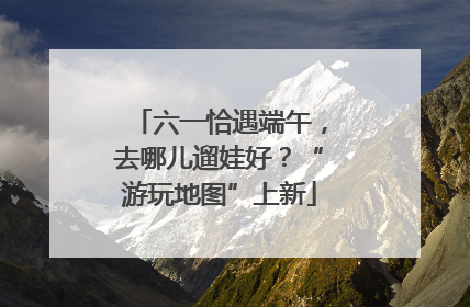 六一恰遇端午，去哪儿遛娃好？“游玩地图”上新