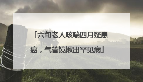 六旬老人咳喘四月疑患癌，气管镜揪出罕见病