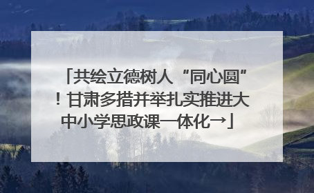 共绘立德树人“同心圆”！甘肃多措并举扎实推进大中小学思政课一体化→