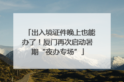 出入境证件晚上也能办了！厦门再次启动暑期“夜办专场”