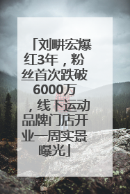 刘畊宏爆红3年，粉丝首次跌破6000万，线下运动品牌门店开业一周实景曝光