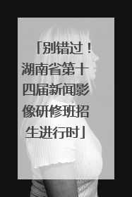 别错过！湖南省第十四届新闻影像研修班招生进行时