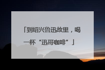 到绍兴鲁迅故里，喝一杯“迅哥咖啡”