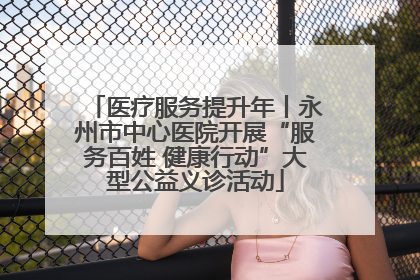 医疗服务提升年丨永州市中心医院开展“服务百姓 健康行动”大型公益义诊活动
