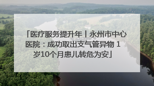 医疗服务提升年丨永州市中心医院：成功取出支气管异物 1岁10个月患儿转危为安