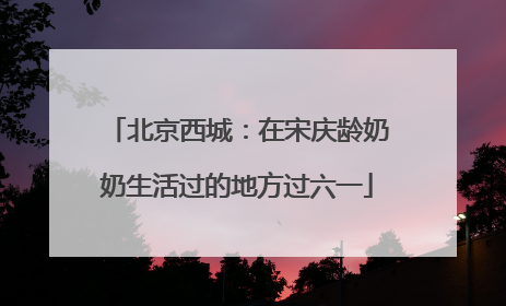 北京西城：在宋庆龄奶奶生活过的地方过六一