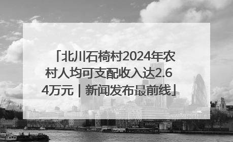北川石椅村2024年农村人均可支配收入达2.64万元｜新闻发布最前线