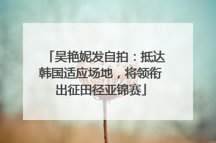 吴艳妮发自拍：抵达韩国适应场地，将领衔出征田径亚锦赛