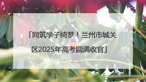同筑学子绮梦！兰州市城关区2025年高考圆满收官