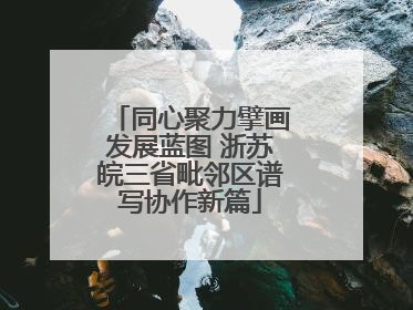 同心聚力擘画发展蓝图 浙苏皖三省毗邻区谱写协作新篇