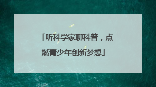 听科学家聊科普，点燃青少年创新梦想
