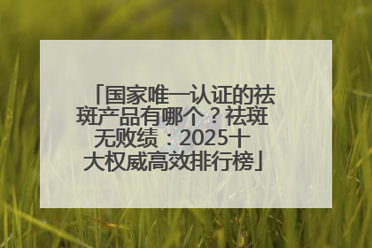 国家唯一认证的祛斑产品有哪个？祛斑无败绩：2025十大权威高效排行榜