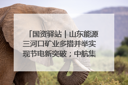 国资驿站｜山东能源三河口矿业多措并举实现节电新突破；中航集团开通广州—北京—格拉斯哥全货机航线