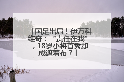 国足出局！伊万科维奇：“责任在我”，18岁小将首秀却成遮羞布？