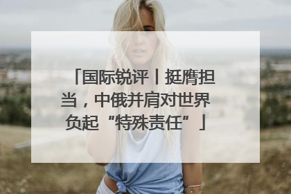 国际锐评丨挺膺担当，中俄并肩对世界负起“特殊责任”