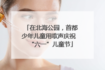 在北海公园，首都少年儿童用歌声庆祝“六一”儿童节