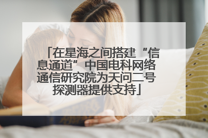 在星海之间搭建“信息通道”中国电科网络通信研究院为天问二号探测器提供支持